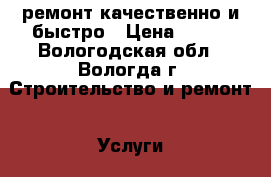 ремонт.качественно и быстро › Цена ­ 999 - Вологодская обл., Вологда г. Строительство и ремонт » Услуги   